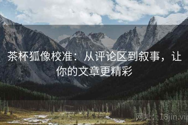 茶杯狐像校准：从评论区到叙事，让你的文章更精彩