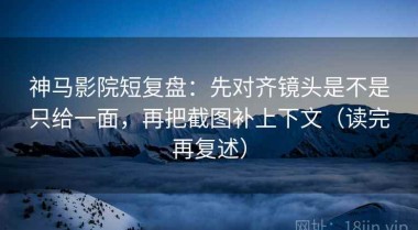 神马影院短复盘：先对齐镜头是不是只给一面，再把截图补上下文（读完再复述）
