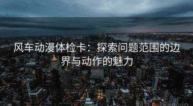 风车动漫体检卡：探索问题范围的边界与动作的魅力