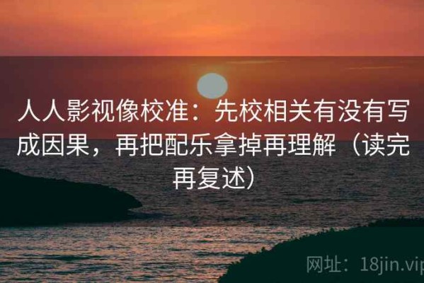 人人影视像校准：先校相关有没有写成因果，再把配乐拿掉再理解（读完再复述）