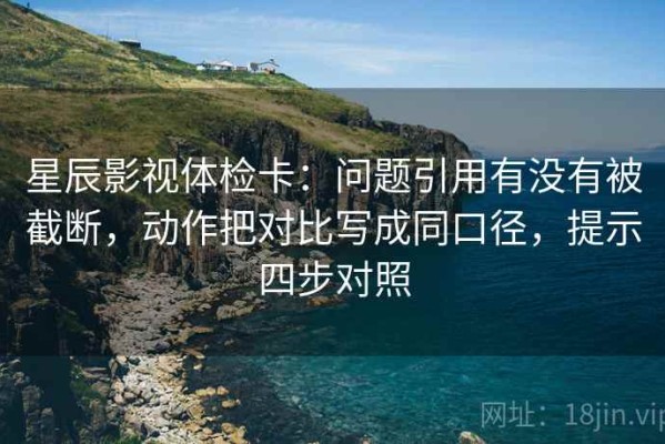星辰影视体检卡：问题引用有没有被截断，动作把对比写成同口径，提示四步对照