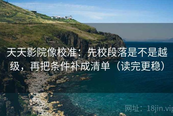 天天影院像校准：先校段落是不是越级，再把条件补成清单（读完更稳）