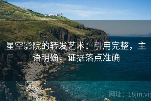 星空影院的转发艺术：引用完整，主语明确，证据落点准确