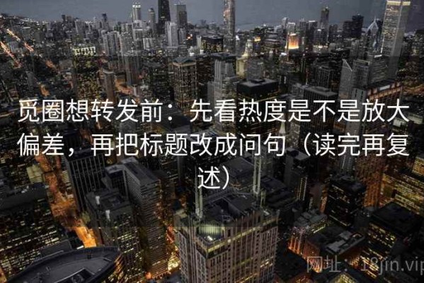 觅圈想转发前：先看热度是不是放大偏差，再把标题改成问句（读完再复述）