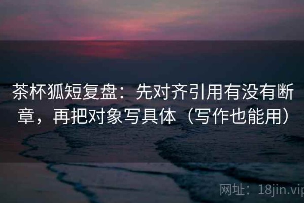 茶杯狐短复盘：先对齐引用有没有断章，再把对象写具体（写作也能用）