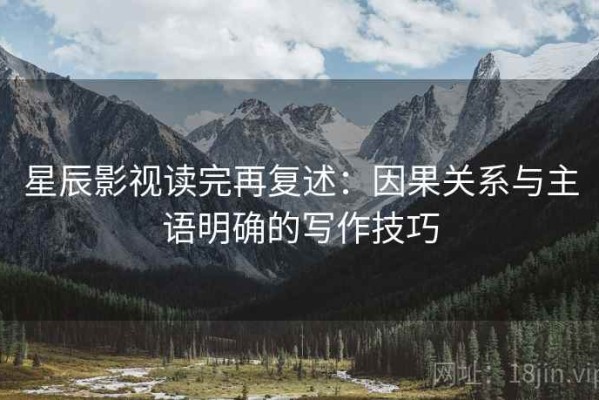 星辰影视读完再复述：因果关系与主语明确的写作技巧