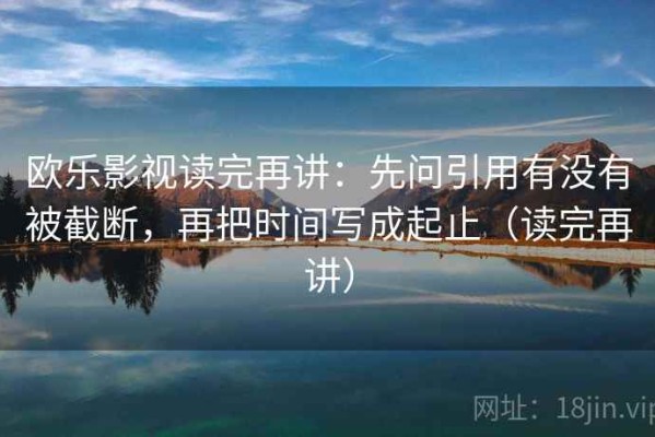 欧乐影视读完再讲：先问引用有没有被截断，再把时间写成起止（读完再讲）