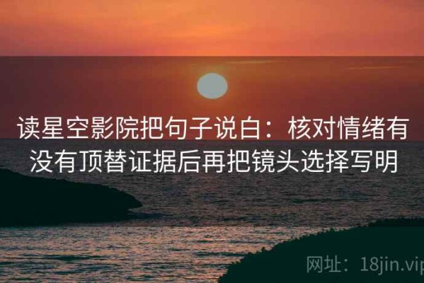 读星空影院把句子说白：核对情绪有没有顶替证据后再把镜头选择写明