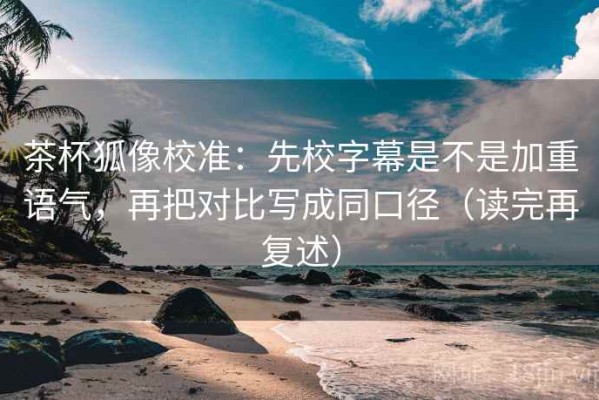 茶杯狐像校准：先校字幕是不是加重语气，再把对比写成同口径（读完再复述）