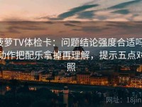 菠萝TV体检卡：问题结论强度合适吗，动作把配乐拿掉再理解，提示五点对照