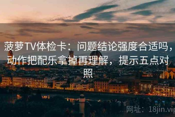 菠萝TV体检卡：问题结论强度合适吗，动作把配乐拿掉再理解，提示五点对照