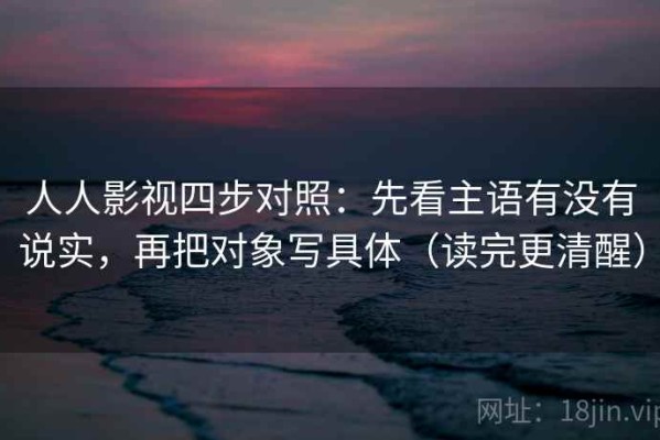 人人影视四步对照：先看主语有没有说实，再把对象写具体（读完更清醒）