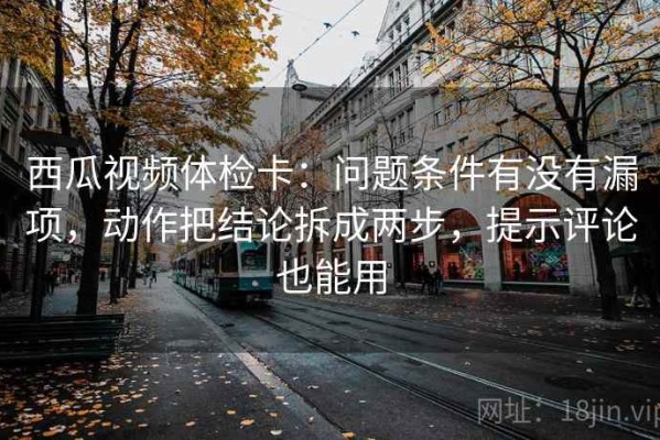 西瓜视频体检卡：问题条件有没有漏项，动作把结论拆成两步，提示评论也能用