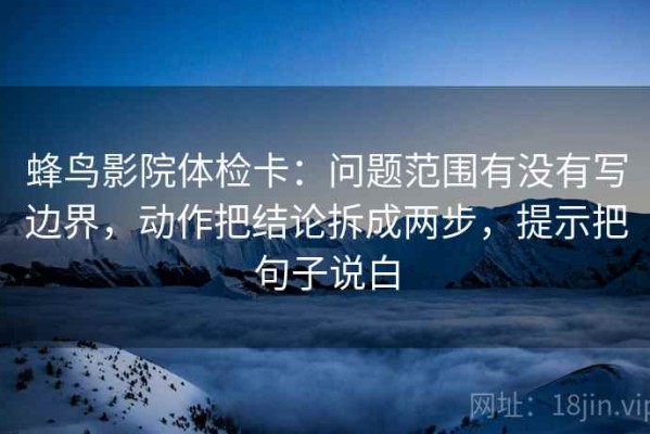 蜂鸟影院体检卡：问题范围有没有写边界，动作把结论拆成两步，提示把句子说白