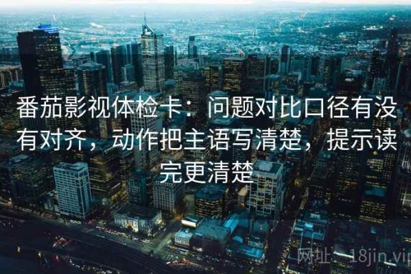 番茄影视体检卡：问题对比口径有没有对齐，动作把主语写清楚，提示读完更清楚