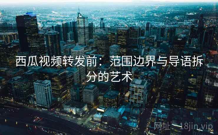 西瓜视频转发前：范围边界与导语拆分的艺术