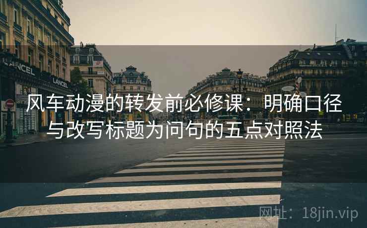 风车动漫的转发前必修课：明确口径与改写标题为问句的五点对照法
