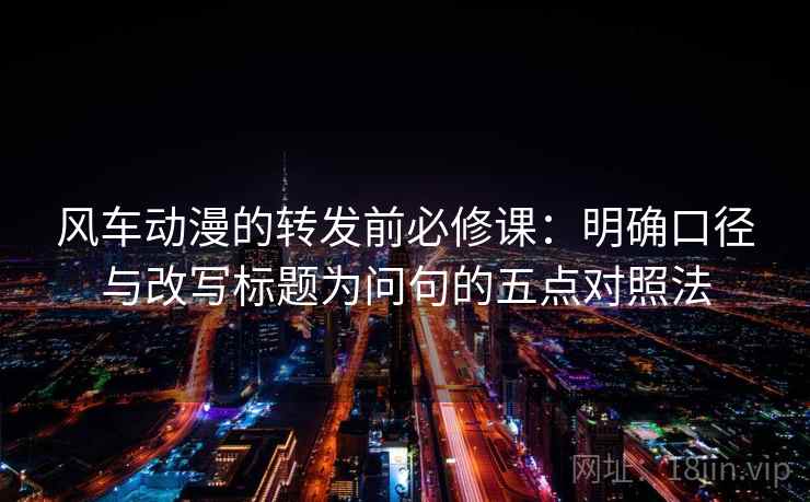 风车动漫的转发前必修课：明确口径与改写标题为问句的五点对照法