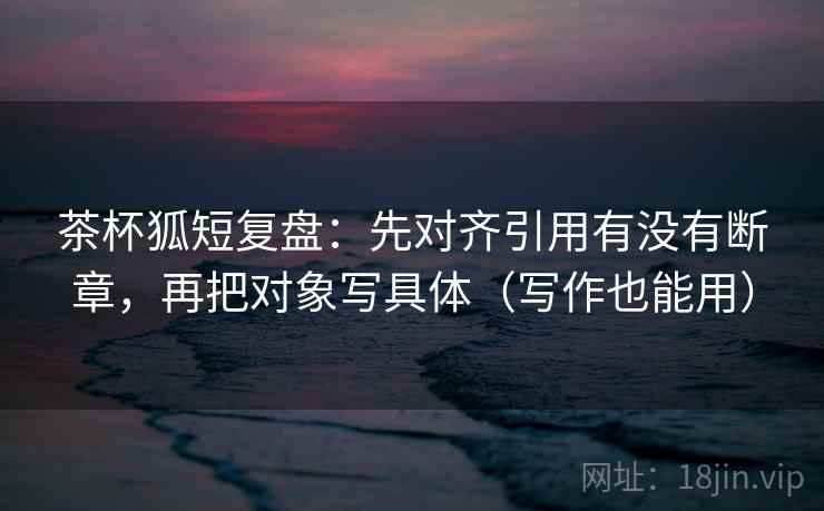 茶杯狐短复盘:先对齐引用有没有断章,再把对象写具体(写作也能用) 茶杯狐短复盘:先对齐引用有没有断章,再把对象写具体(写作也能用)