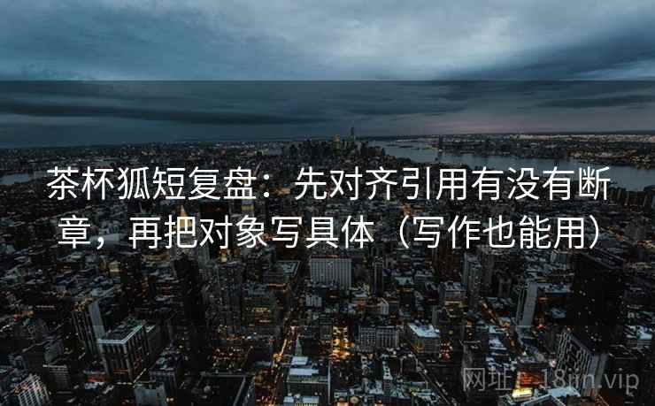 茶杯狐短复盘:先对齐引用有没有断章,再把对象写具体(写作也能用) 茶杯狐短复盘:先对齐引用有没有断章,再把对象写具体(写作也能用)