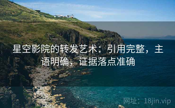 星空影院的转发艺术：引用完整，主语明确，证据落点准确