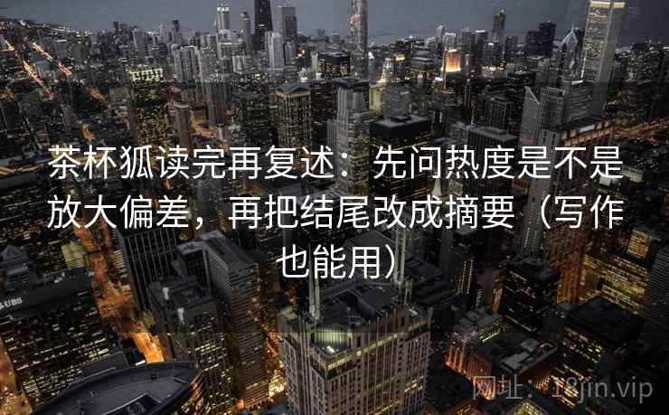 茶杯狐读完再复述：先问热度是不是放大偏差，再把结尾改成摘要（写作也能用）