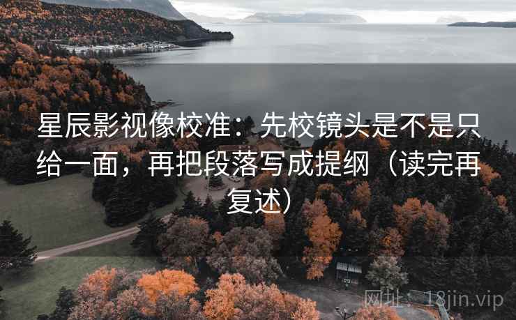 星辰影视像校准：先校镜头是不是只给一面，再把段落写成提纲（读完再复述）