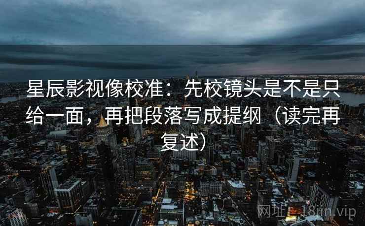 星辰影视像校准：先校镜头是不是只给一面，再把段落写成提纲（读完再复述）