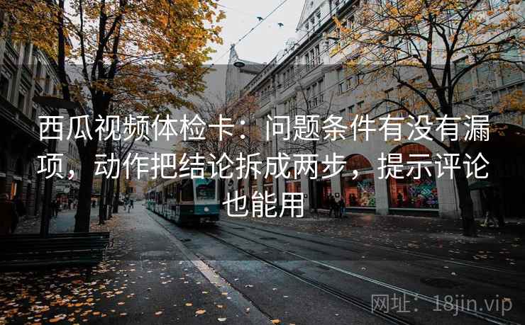西瓜视频体检卡：问题条件有没有漏项，动作把结论拆成两步，提示评论也能用