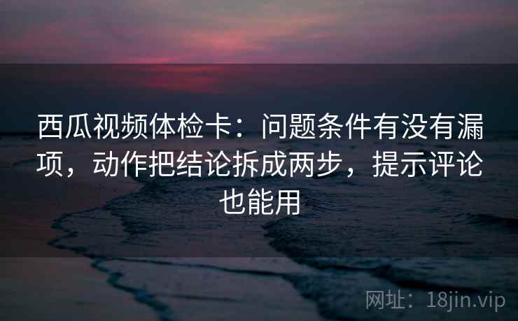 西瓜视频体检卡：问题条件有没有漏项，动作把结论拆成两步，提示评论也能用