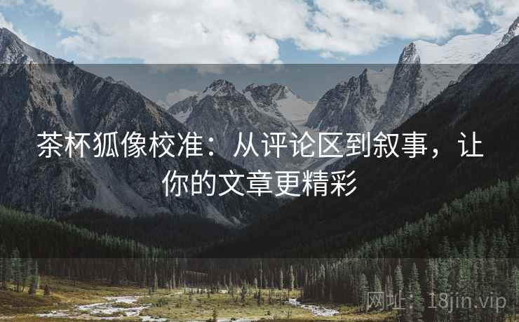 茶杯狐像校准:从评论区到叙事,让你的文章更精彩 茶杯狐像校准:从评论区到叙事,让你的文章更精彩