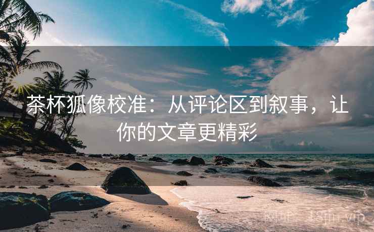 茶杯狐像校准:从评论区到叙事,让你的文章更精彩 茶杯狐像校准:从评论区到叙事,让你的文章更精彩