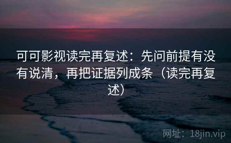 可可影视读完再复述：先问前提有没有说清，再把证据列成条（读完再复述）
