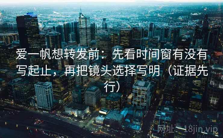 爱一帆想转发前：先看时间窗有没有写起止，再把镜头选择写明（证据先行）