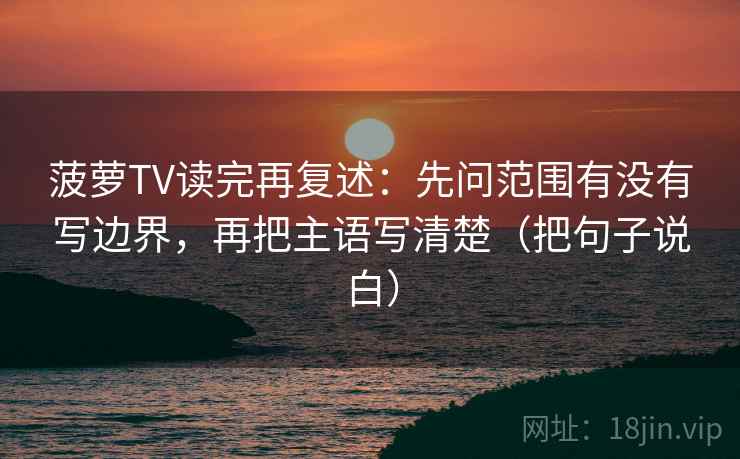 菠萝TV读完再复述：先问范围有没有写边界，再把主语写清楚（把句子说白）