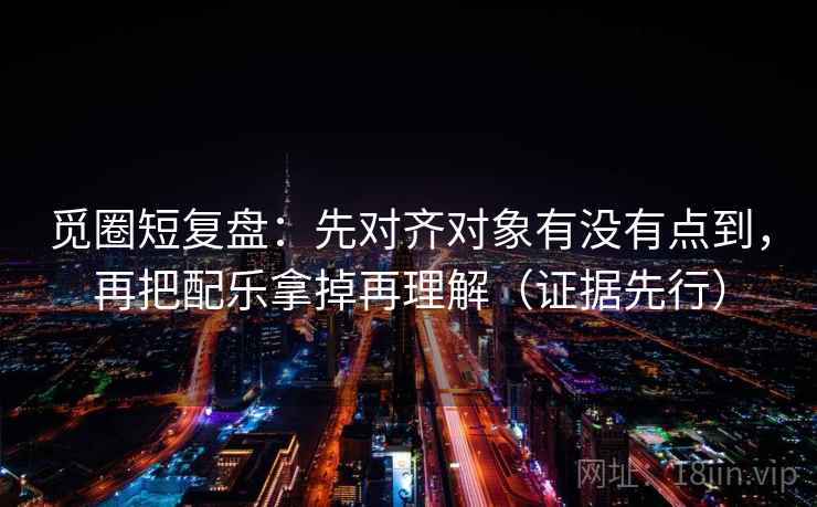觅圈短复盘：先对齐对象有没有点到，再把配乐拿掉再理解（证据先行）