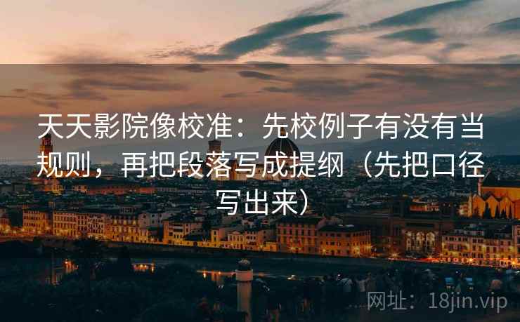 天天影院像校准：先校例子有没有当规则，再把段落写成提纲（先把口径写出来）