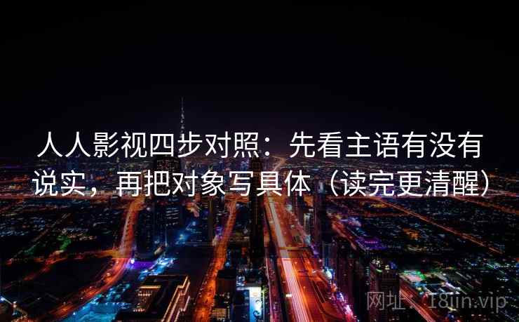 人人影视四步对照:先看主语有没有说实,再把对象写具体(读完更清醒) 人人影视四步对照:先看主语有没有说实,再把对象写具体(读完更清醒)