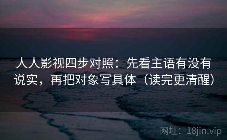 人人影视四步对照:先看主语有没有说实,再把对象写具体(读完更清醒) 人人影视四步对照:先看主语有没有说实,再把对象写具体(读完更清醒)