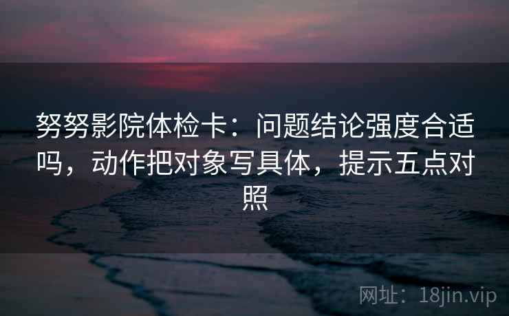 努努影院体检卡:问题结论强度合适吗,动作把对象写具体,提示五点对照 努努影院体检卡:问题结论强度合适吗,动作把对象写具体,提示五点对照