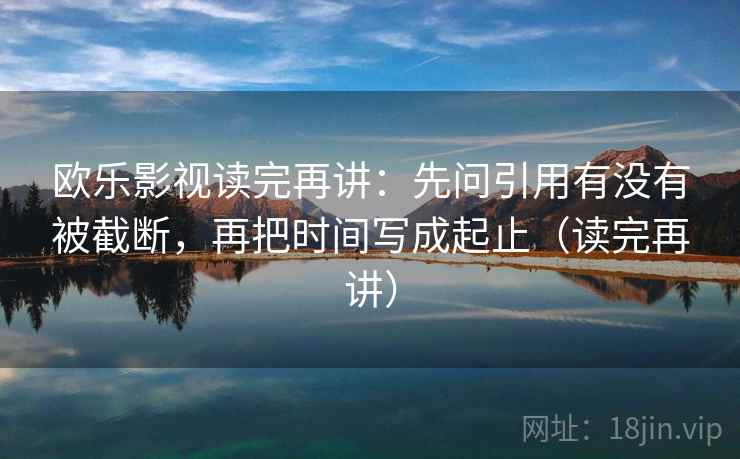 欧乐影视读完再讲：先问引用有没有被截断，再把时间写成起止（读完再讲）