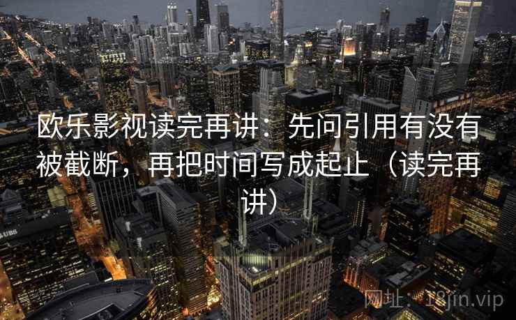 欧乐影视读完再讲：先问引用有没有被截断，再把时间写成起止（读完再讲）
