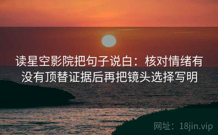 读星空影院把句子说白:核对情绪有没有顶替证据后再把镜头选择写明 读星空影院把句子说白:核对情绪有没有顶替证据后再把镜头选择写明