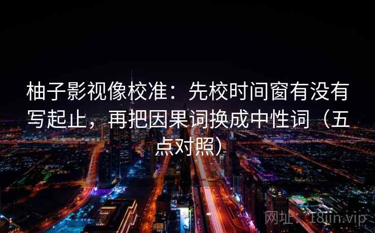 柚子影视像校准：先校时间窗有没有写起止，再把因果词换成中性词（五点对照）