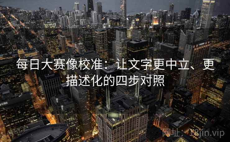 每日大赛像校准:让文字更中立、更描述化的四步对照 每日大赛像校准:让文字更中立、更描述化的四步对照
