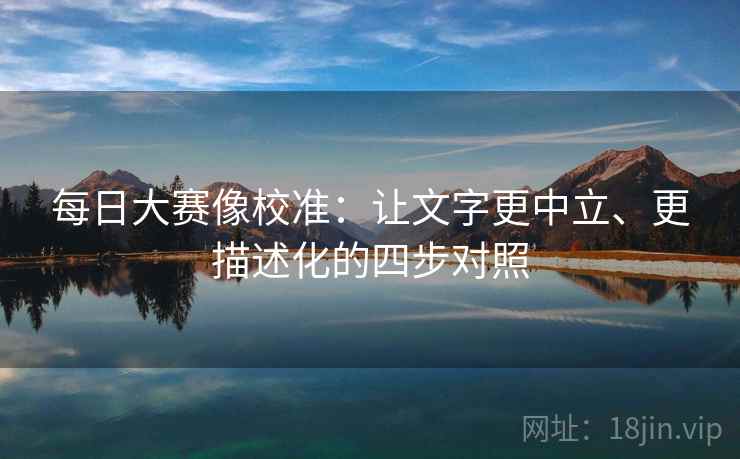 每日大赛像校准:让文字更中立、更描述化的四步对照 每日大赛像校准:让文字更中立、更描述化的四步对照