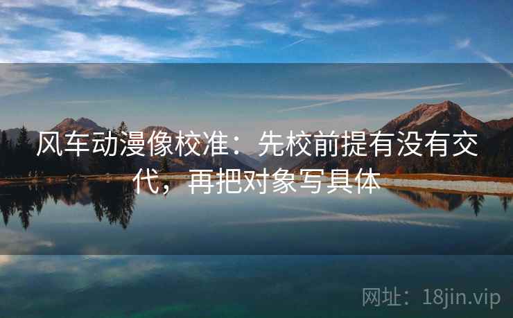 风车动漫像校准：先校前提有没有交代，再把对象写具体