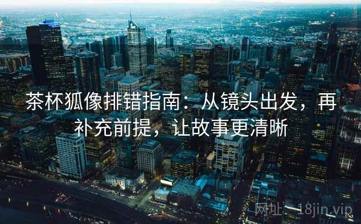 茶杯狐像排错指南:从镜头出发,再补充前提,让故事更清晰 茶杯狐像排错指南:从镜头出发,再补充前提,让故事更清晰