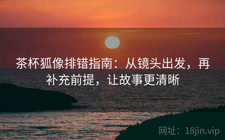 茶杯狐像排错指南:从镜头出发,再补充前提,让故事更清晰 茶杯狐像排错指南:从镜头出发,再补充前提,让故事更清晰