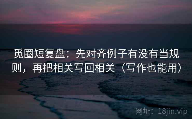 觅圈短复盘:先对齐例子有没有当规则,再把相关写回相关(写作也能用) 觅圈短复盘:先对齐例子有没有当规则,再把相关写回相关(写作也能用)